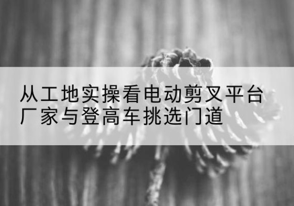 宁都电动剪叉升降平台厂家-从工地实操看电动剪叉平台厂家与登高车挑选门道