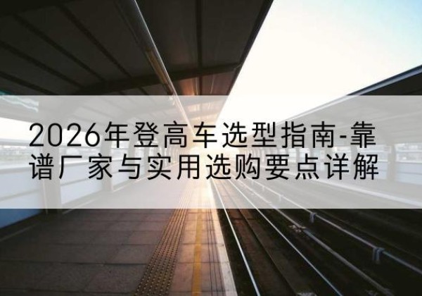 宁都登高车厂家推荐-2026年登高车选型指南-靠谱厂家与实用选购要点详解